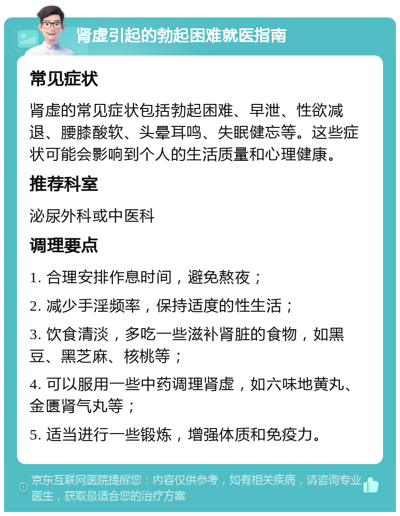 肾虚引起的勃起困难就医指南 常见症状 肾虚的常见症状包括勃起困难、早泄、性欲减退、腰膝酸软、头晕耳鸣、失眠健忘等。这些症状可能会影响到个人的生活质量和心理健康。 推荐科室 泌尿外科或中医科 调理要点 1. 合理安排作息时间，避免熬夜； 2. 减少手淫频率，保持适度的性生活； 3. 饮食清淡，多吃一些滋补肾脏的食物，如黑豆、黑芝麻、核桃等； 4. 可以服用一些中药调理肾虚，如六味地黄丸、金匮肾气丸等； 5. 适当进行一些锻炼，增强体质和免疫力。