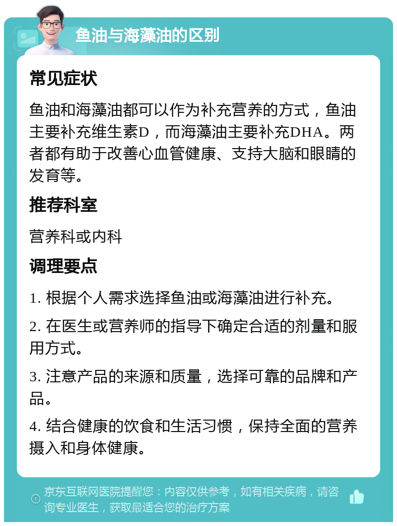 鱼油与海藻油的区别 常见症状 鱼油和海藻油都可以作为补充营养的方式，鱼油主要补充维生素D，而海藻油主要补充DHA。两者都有助于改善心血管健康、支持大脑和眼睛的发育等。 推荐科室 营养科或内科 调理要点 1. 根据个人需求选择鱼油或海藻油进行补充。 2. 在医生或营养师的指导下确定合适的剂量和服用方式。 3. 注意产品的来源和质量，选择可靠的品牌和产品。 4. 结合健康的饮食和生活习惯，保持全面的营养摄入和身体健康。