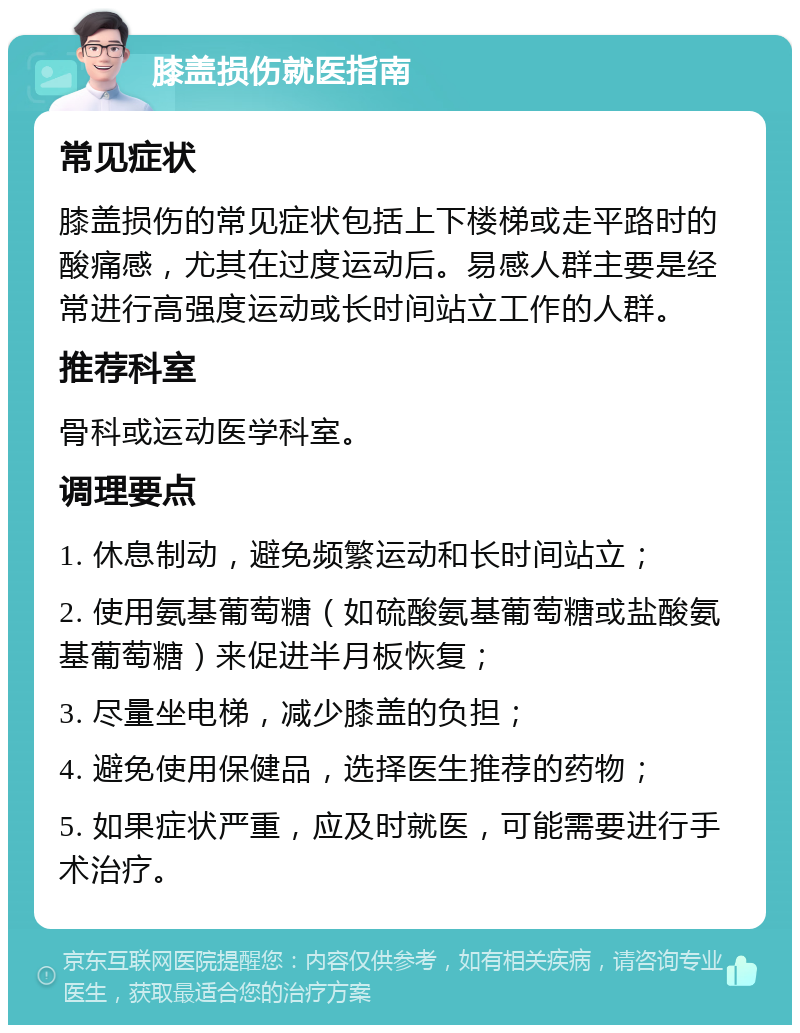 膝盖损伤就医指南 常见症状 膝盖损伤的常见症状包括上下楼梯或走平路时的酸痛感，尤其在过度运动后。易感人群主要是经常进行高强度运动或长时间站立工作的人群。 推荐科室 骨科或运动医学科室。 调理要点 1. 休息制动，避免频繁运动和长时间站立； 2. 使用氨基葡萄糖（如硫酸氨基葡萄糖或盐酸氨基葡萄糖）来促进半月板恢复； 3. 尽量坐电梯，减少膝盖的负担； 4. 避免使用保健品，选择医生推荐的药物； 5. 如果症状严重，应及时就医，可能需要进行手术治疗。