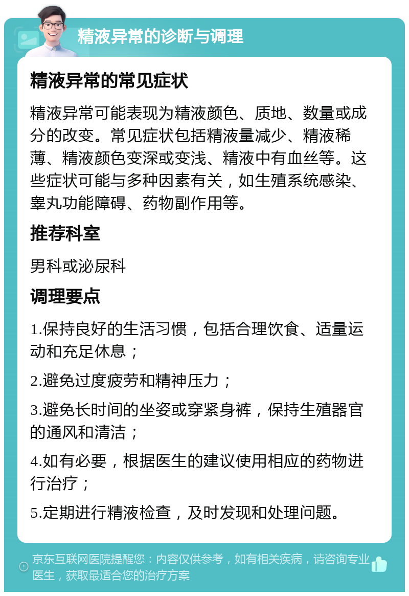 精液异常的诊断与调理 精液异常的常见症状 精液异常可能表现为精液颜色、质地、数量或成分的改变。常见症状包括精液量减少、精液稀薄、精液颜色变深或变浅、精液中有血丝等。这些症状可能与多种因素有关，如生殖系统感染、睾丸功能障碍、药物副作用等。 推荐科室 男科或泌尿科 调理要点 1.保持良好的生活习惯，包括合理饮食、适量运动和充足休息； 2.避免过度疲劳和精神压力； 3.避免长时间的坐姿或穿紧身裤，保持生殖器官的通风和清洁； 4.如有必要，根据医生的建议使用相应的药物进行治疗； 5.定期进行精液检查，及时发现和处理问题。