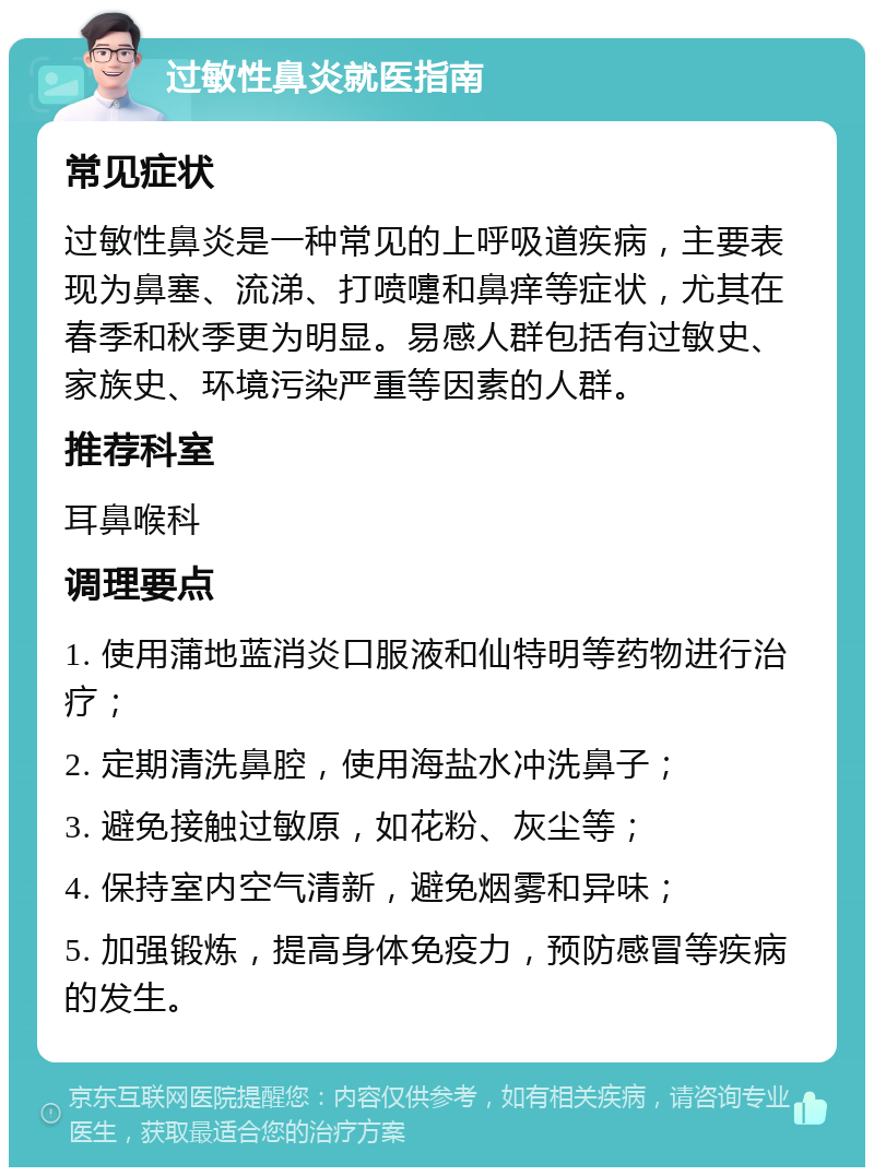 过敏性鼻炎就医指南 常见症状 过敏性鼻炎是一种常见的上呼吸道疾病，主要表现为鼻塞、流涕、打喷嚏和鼻痒等症状，尤其在春季和秋季更为明显。易感人群包括有过敏史、家族史、环境污染严重等因素的人群。 推荐科室 耳鼻喉科 调理要点 1. 使用蒲地蓝消炎口服液和仙特明等药物进行治疗； 2. 定期清洗鼻腔，使用海盐水冲洗鼻子； 3. 避免接触过敏原，如花粉、灰尘等； 4. 保持室内空气清新，避免烟雾和异味； 5. 加强锻炼，提高身体免疫力，预防感冒等疾病的发生。