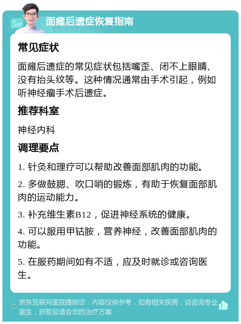 面瘫后遗症恢复指南 常见症状 面瘫后遗症的常见症状包括嘴歪、闭不上眼睛、没有抬头纹等。这种情况通常由手术引起，例如听神经瘤手术后遗症。 推荐科室 神经内科 调理要点 1. 针灸和理疗可以帮助改善面部肌肉的功能。 2. 多做鼓腮、吹口哨的锻炼，有助于恢复面部肌肉的运动能力。 3. 补充维生素B12，促进神经系统的健康。 4. 可以服用甲钴胺，营养神经，改善面部肌肉的功能。 5. 在服药期间如有不适，应及时就诊或咨询医生。