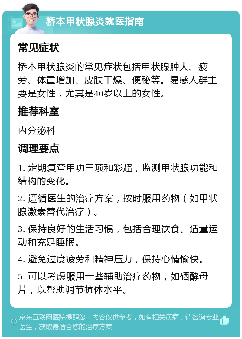 桥本甲状腺炎就医指南 常见症状 桥本甲状腺炎的常见症状包括甲状腺肿大、疲劳、体重增加、皮肤干燥、便秘等。易感人群主要是女性，尤其是40岁以上的女性。 推荐科室 内分泌科 调理要点 1. 定期复查甲功三项和彩超，监测甲状腺功能和结构的变化。 2. 遵循医生的治疗方案，按时服用药物（如甲状腺激素替代治疗）。 3. 保持良好的生活习惯，包括合理饮食、适量运动和充足睡眠。 4. 避免过度疲劳和精神压力，保持心情愉快。 5. 可以考虑服用一些辅助治疗药物，如硒酵母片，以帮助调节抗体水平。