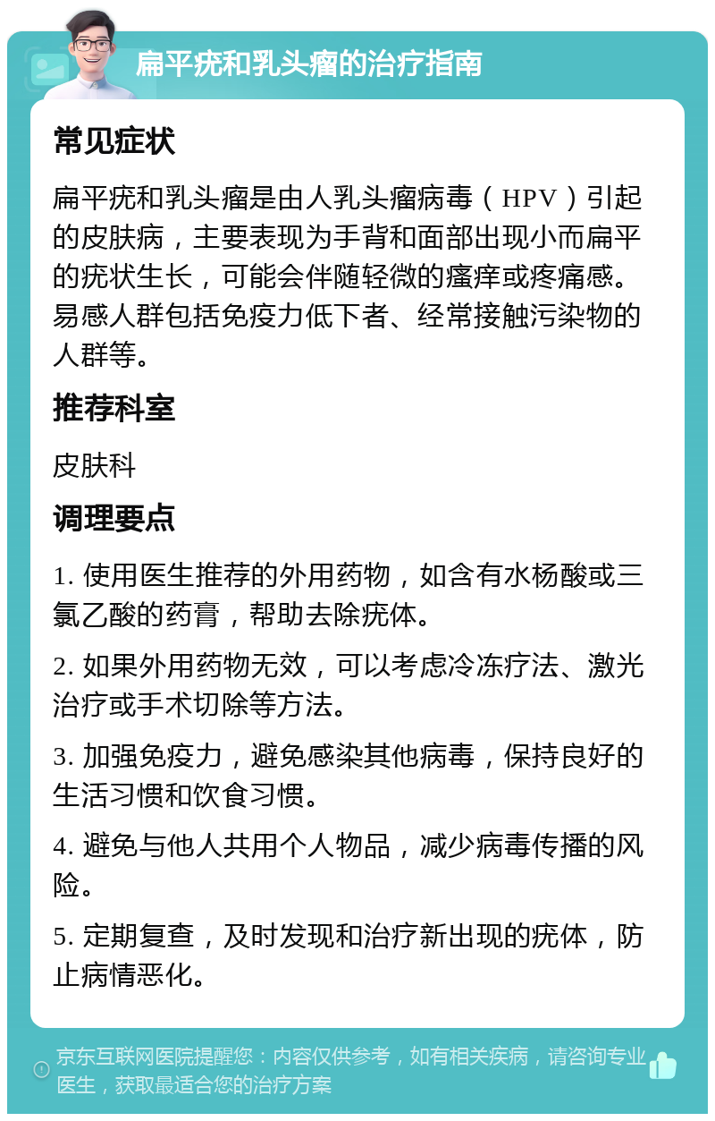 扁平疣和乳头瘤的治疗指南 常见症状 扁平疣和乳头瘤是由人乳头瘤病毒（HPV）引起的皮肤病，主要表现为手背和面部出现小而扁平的疣状生长，可能会伴随轻微的瘙痒或疼痛感。易感人群包括免疫力低下者、经常接触污染物的人群等。 推荐科室 皮肤科 调理要点 1. 使用医生推荐的外用药物，如含有水杨酸或三氯乙酸的药膏，帮助去除疣体。 2. 如果外用药物无效，可以考虑冷冻疗法、激光治疗或手术切除等方法。 3. 加强免疫力，避免感染其他病毒，保持良好的生活习惯和饮食习惯。 4. 避免与他人共用个人物品，减少病毒传播的风险。 5. 定期复查，及时发现和治疗新出现的疣体，防止病情恶化。