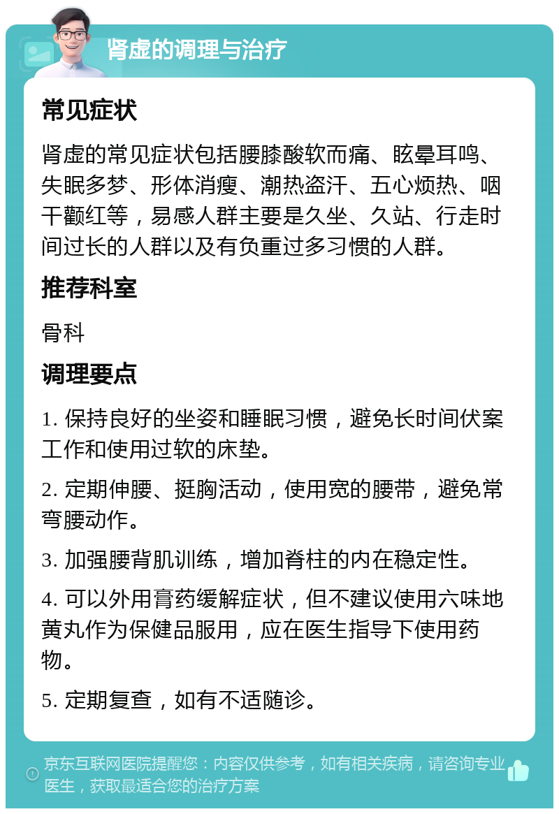 肾虚的调理与治疗 常见症状 肾虚的常见症状包括腰膝酸软而痛、眩晕耳鸣、失眠多梦、形体消瘦、潮热盗汗、五心烦热、咽干颧红等，易感人群主要是久坐、久站、行走时间过长的人群以及有负重过多习惯的人群。 推荐科室 骨科 调理要点 1. 保持良好的坐姿和睡眠习惯，避免长时间伏案工作和使用过软的床垫。 2. 定期伸腰、挺胸活动，使用宽的腰带，避免常弯腰动作。 3. 加强腰背肌训练，增加脊柱的内在稳定性。 4. 可以外用膏药缓解症状，但不建议使用六味地黄丸作为保健品服用，应在医生指导下使用药物。 5. 定期复查，如有不适随诊。