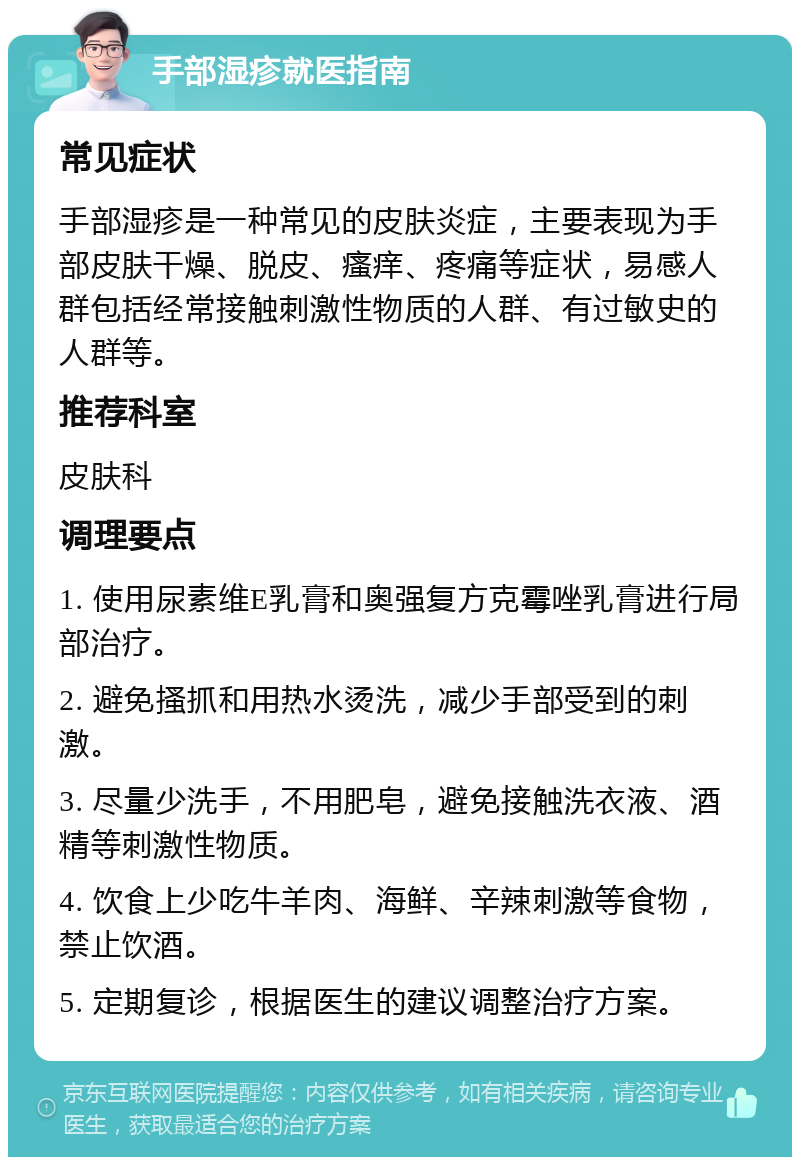 手部湿疹就医指南 常见症状 手部湿疹是一种常见的皮肤炎症，主要表现为手部皮肤干燥、脱皮、瘙痒、疼痛等症状，易感人群包括经常接触刺激性物质的人群、有过敏史的人群等。 推荐科室 皮肤科 调理要点 1. 使用尿素维E乳膏和奥强复方克霉唑乳膏进行局部治疗。 2. 避免搔抓和用热水烫洗，减少手部受到的刺激。 3. 尽量少洗手，不用肥皂，避免接触洗衣液、酒精等刺激性物质。 4. 饮食上少吃牛羊肉、海鲜、辛辣刺激等食物，禁止饮酒。 5. 定期复诊，根据医生的建议调整治疗方案。