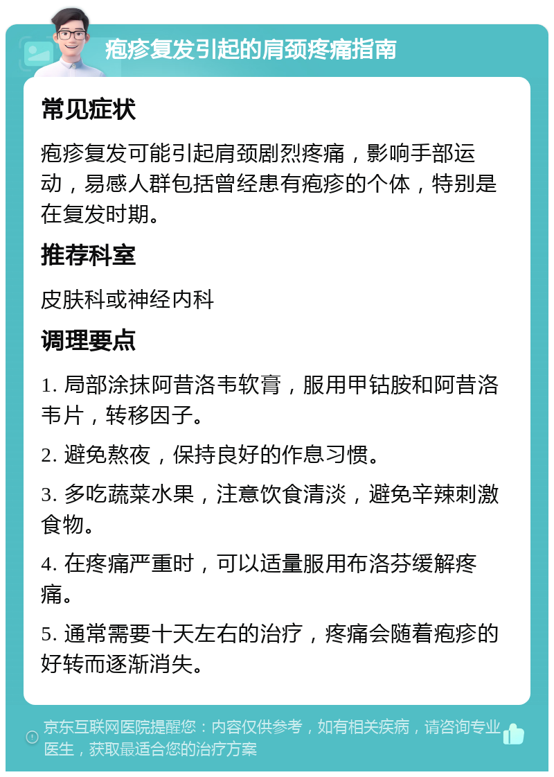 疱疹复发引起的肩颈疼痛指南 常见症状 疱疹复发可能引起肩颈剧烈疼痛，影响手部运动，易感人群包括曾经患有疱疹的个体，特别是在复发时期。 推荐科室 皮肤科或神经内科 调理要点 1. 局部涂抹阿昔洛韦软膏，服用甲钴胺和阿昔洛韦片，转移因子。 2. 避免熬夜，保持良好的作息习惯。 3. 多吃蔬菜水果，注意饮食清淡，避免辛辣刺激食物。 4. 在疼痛严重时，可以适量服用布洛芬缓解疼痛。 5. 通常需要十天左右的治疗，疼痛会随着疱疹的好转而逐渐消失。