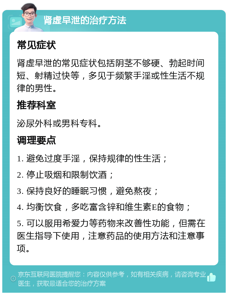 肾虚早泄的治疗方法 常见症状 肾虚早泄的常见症状包括阴茎不够硬、勃起时间短、射精过快等，多见于频繁手淫或性生活不规律的男性。 推荐科室 泌尿外科或男科专科。 调理要点 1. 避免过度手淫，保持规律的性生活； 2. 停止吸烟和限制饮酒； 3. 保持良好的睡眠习惯，避免熬夜； 4. 均衡饮食，多吃富含锌和维生素E的食物； 5. 可以服用希爱力等药物来改善性功能，但需在医生指导下使用，注意药品的使用方法和注意事项。