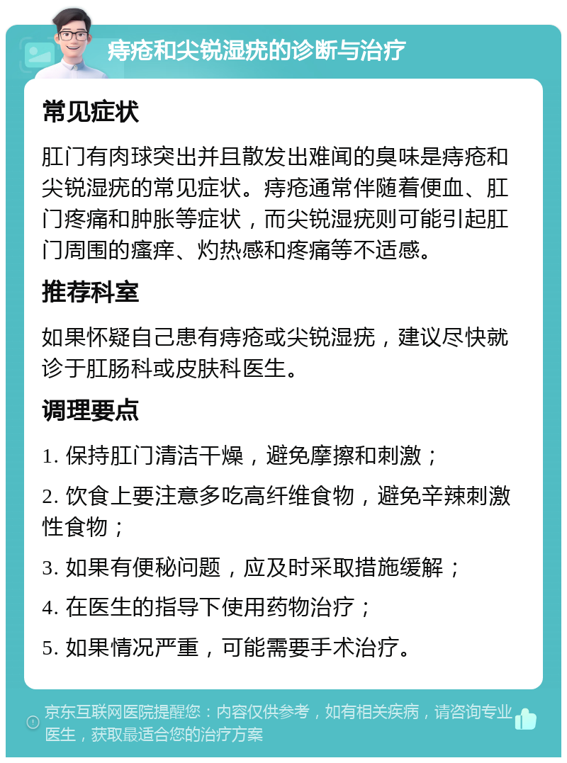 痔疮和尖锐湿疣的诊断与治疗 常见症状 肛门有肉球突出并且散发出难闻的臭味是痔疮和尖锐湿疣的常见症状。痔疮通常伴随着便血、肛门疼痛和肿胀等症状，而尖锐湿疣则可能引起肛门周围的瘙痒、灼热感和疼痛等不适感。 推荐科室 如果怀疑自己患有痔疮或尖锐湿疣，建议尽快就诊于肛肠科或皮肤科医生。 调理要点 1. 保持肛门清洁干燥，避免摩擦和刺激； 2. 饮食上要注意多吃高纤维食物，避免辛辣刺激性食物； 3. 如果有便秘问题，应及时采取措施缓解； 4. 在医生的指导下使用药物治疗； 5. 如果情况严重，可能需要手术治疗。