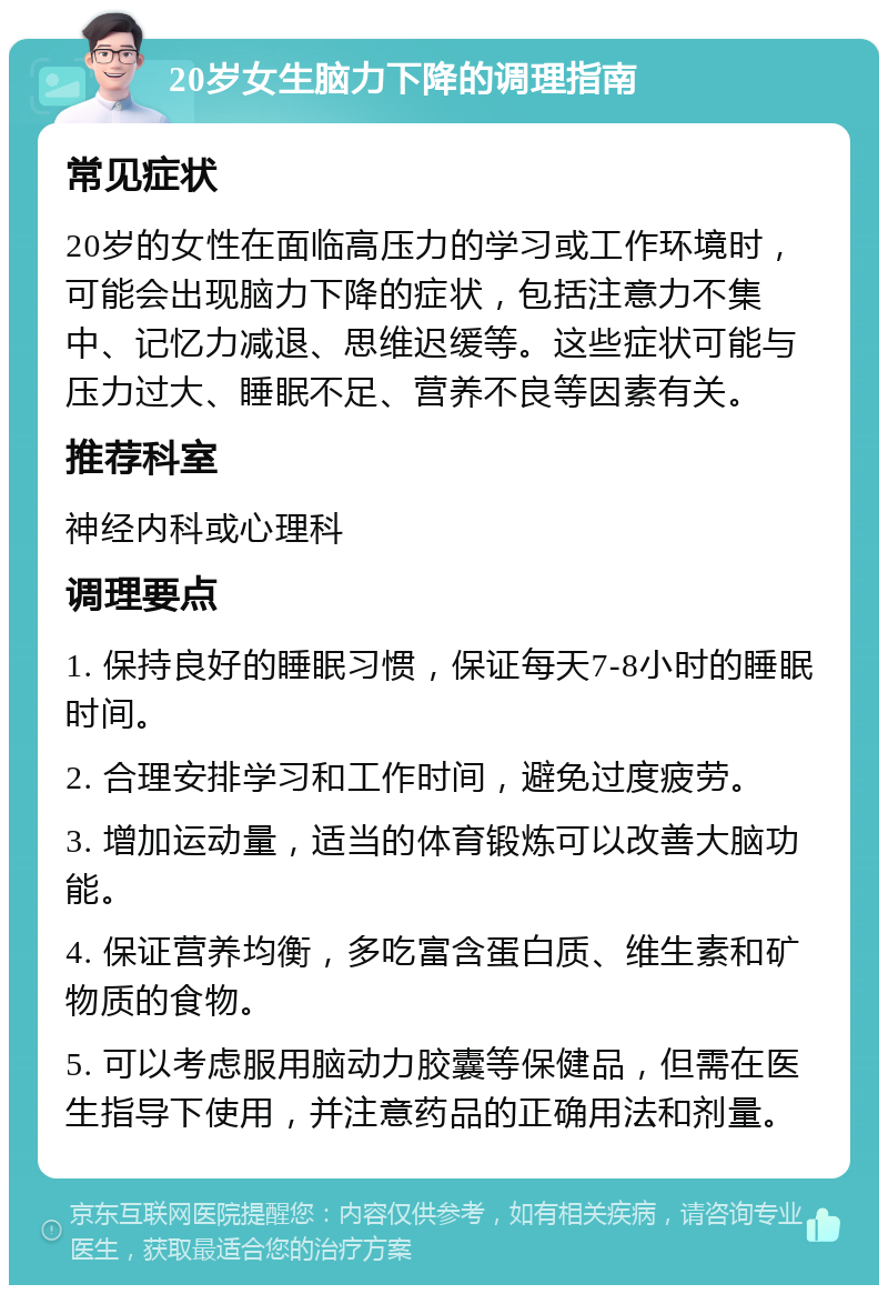 20岁女生脑力下降的调理指南 常见症状 20岁的女性在面临高压力的学习或工作环境时，可能会出现脑力下降的症状，包括注意力不集中、记忆力减退、思维迟缓等。这些症状可能与压力过大、睡眠不足、营养不良等因素有关。 推荐科室 神经内科或心理科 调理要点 1. 保持良好的睡眠习惯，保证每天7-8小时的睡眠时间。 2. 合理安排学习和工作时间，避免过度疲劳。 3. 增加运动量，适当的体育锻炼可以改善大脑功能。 4. 保证营养均衡，多吃富含蛋白质、维生素和矿物质的食物。 5. 可以考虑服用脑动力胶囊等保健品，但需在医生指导下使用，并注意药品的正确用法和剂量。