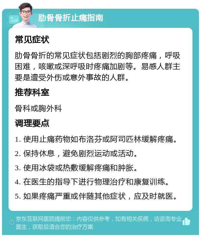 肋骨骨折止痛指南 常见症状 肋骨骨折的常见症状包括剧烈的胸部疼痛，呼吸困难，咳嗽或深呼吸时疼痛加剧等。易感人群主要是遭受外伤或意外事故的人群。 推荐科室 骨科或胸外科 调理要点 1. 使用止痛药物如布洛芬或阿司匹林缓解疼痛。 2. 保持休息，避免剧烈运动或活动。 3. 使用冰袋或热敷缓解疼痛和肿胀。 4. 在医生的指导下进行物理治疗和康复训练。 5. 如果疼痛严重或伴随其他症状，应及时就医。