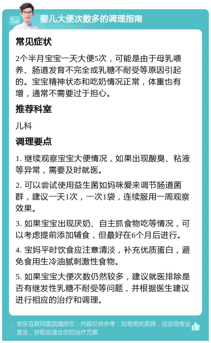 婴儿大便次数多的调理指南 常见症状 2个半月宝宝一天大便5次，可能是由于母乳喂养、肠道发育不完全或乳糖不耐受等原因引起的。宝宝精神状态和吃奶情况正常，体重也有增，通常不需要过于担心。 推荐科室 儿科 调理要点 1. 继续观察宝宝大便情况，如果出现酸臭、粘液等异常，需要及时就医。 2. 可以尝试使用益生菌如妈咪爱来调节肠道菌群，建议一天1次，一次1袋，连续服用一周观察效果。 3. 如果宝宝出现厌奶、自主抓食物吃等情况，可以考虑提前添加辅食，但最好在6个月后进行。 4. 宝妈平时饮食应注意清淡，补充优质蛋白，避免食用生冷油腻刺激性食物。 5. 如果宝宝大便次数仍然较多，建议就医排除是否有继发性乳糖不耐受等问题，并根据医生建议进行相应的治疗和调理。