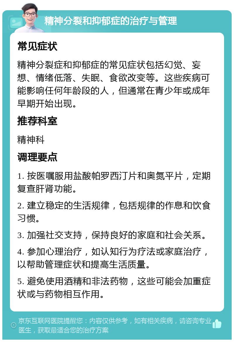 精神分裂和抑郁症的治疗与管理 常见症状 精神分裂症和抑郁症的常见症状包括幻觉、妄想、情绪低落、失眠、食欲改变等。这些疾病可能影响任何年龄段的人，但通常在青少年或成年早期开始出现。 推荐科室 精神科 调理要点 1. 按医嘱服用盐酸帕罗西汀片和奥氮平片，定期复查肝肾功能。 2. 建立稳定的生活规律，包括规律的作息和饮食习惯。 3. 加强社交支持，保持良好的家庭和社会关系。 4. 参加心理治疗，如认知行为疗法或家庭治疗，以帮助管理症状和提高生活质量。 5. 避免使用酒精和非法药物，这些可能会加重症状或与药物相互作用。