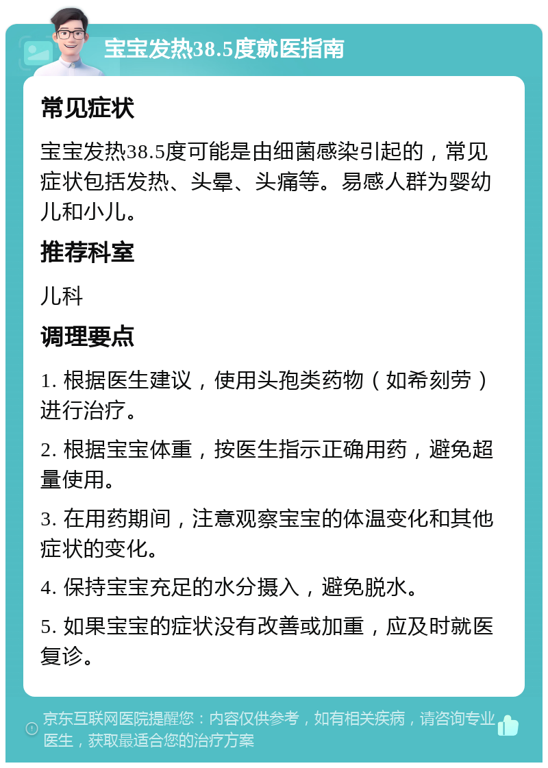 宝宝发热38.5度就医指南 常见症状 宝宝发热38.5度可能是由细菌感染引起的，常见症状包括发热、头晕、头痛等。易感人群为婴幼儿和小儿。 推荐科室 儿科 调理要点 1. 根据医生建议，使用头孢类药物（如希刻劳）进行治疗。 2. 根据宝宝体重，按医生指示正确用药，避免超量使用。 3. 在用药期间，注意观察宝宝的体温变化和其他症状的变化。 4. 保持宝宝充足的水分摄入，避免脱水。 5. 如果宝宝的症状没有改善或加重，应及时就医复诊。