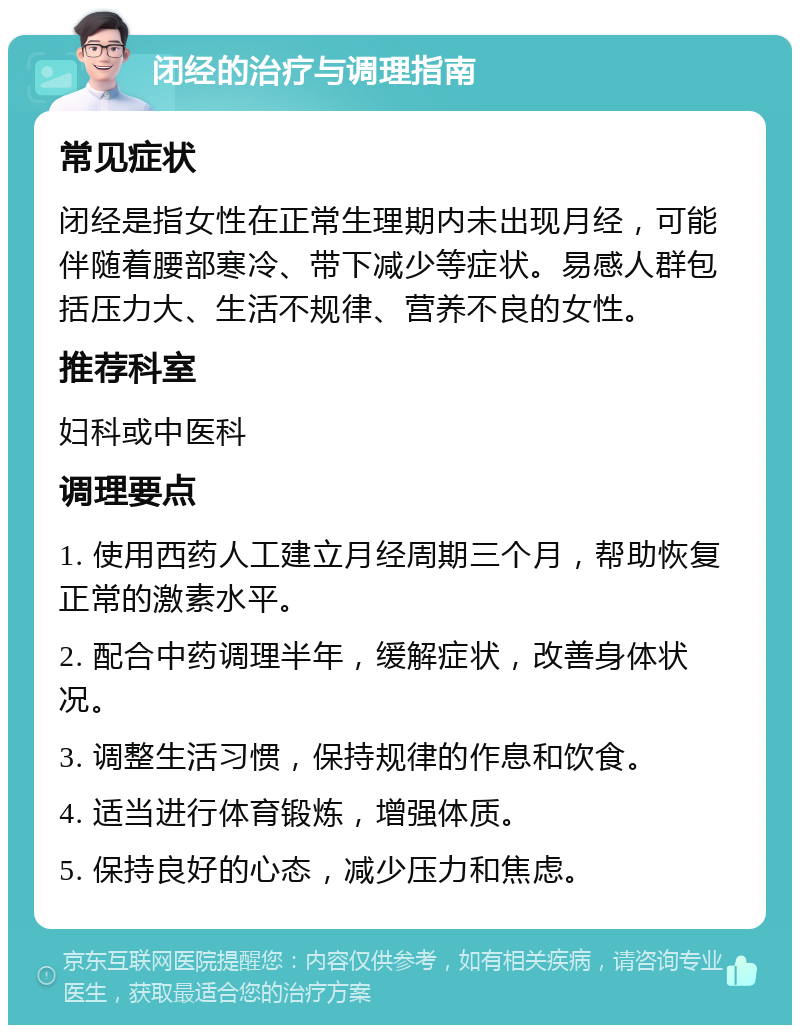 闭经的治疗与调理指南 常见症状 闭经是指女性在正常生理期内未出现月经，可能伴随着腰部寒冷、带下减少等症状。易感人群包括压力大、生活不规律、营养不良的女性。 推荐科室 妇科或中医科 调理要点 1. 使用西药人工建立月经周期三个月，帮助恢复正常的激素水平。 2. 配合中药调理半年，缓解症状，改善身体状况。 3. 调整生活习惯，保持规律的作息和饮食。 4. 适当进行体育锻炼，增强体质。 5. 保持良好的心态，减少压力和焦虑。