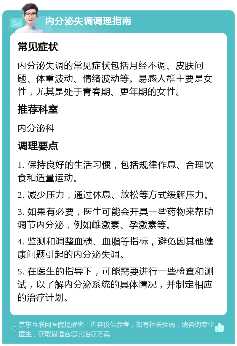 内分泌失调调理指南 常见症状 内分泌失调的常见症状包括月经不调、皮肤问题、体重波动、情绪波动等。易感人群主要是女性，尤其是处于青春期、更年期的女性。 推荐科室 内分泌科 调理要点 1. 保持良好的生活习惯，包括规律作息、合理饮食和适量运动。 2. 减少压力，通过休息、放松等方式缓解压力。 3. 如果有必要，医生可能会开具一些药物来帮助调节内分泌，例如雌激素、孕激素等。 4. 监测和调整血糖、血脂等指标，避免因其他健康问题引起的内分泌失调。 5. 在医生的指导下，可能需要进行一些检查和测试，以了解内分泌系统的具体情况，并制定相应的治疗计划。