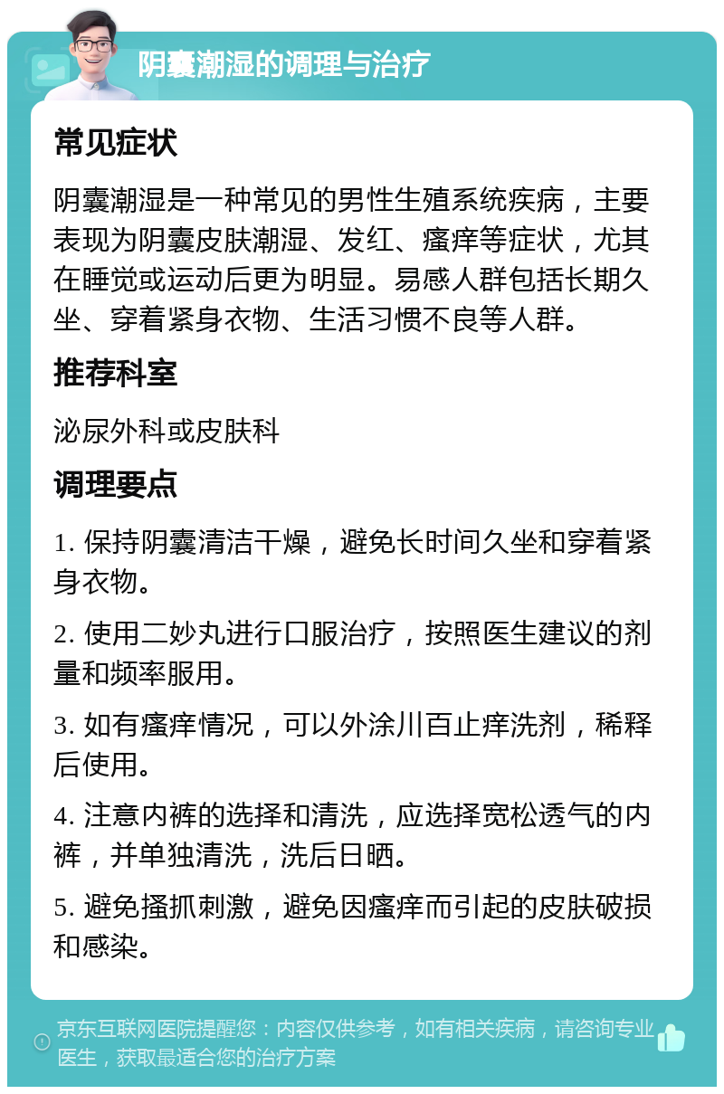 阴囊潮湿的调理与治疗 常见症状 阴囊潮湿是一种常见的男性生殖系统疾病，主要表现为阴囊皮肤潮湿、发红、瘙痒等症状，尤其在睡觉或运动后更为明显。易感人群包括长期久坐、穿着紧身衣物、生活习惯不良等人群。 推荐科室 泌尿外科或皮肤科 调理要点 1. 保持阴囊清洁干燥，避免长时间久坐和穿着紧身衣物。 2. 使用二妙丸进行口服治疗，按照医生建议的剂量和频率服用。 3. 如有瘙痒情况，可以外涂川百止痒洗剂，稀释后使用。 4. 注意内裤的选择和清洗，应选择宽松透气的内裤，并单独清洗，洗后日晒。 5. 避免搔抓刺激，避免因瘙痒而引起的皮肤破损和感染。