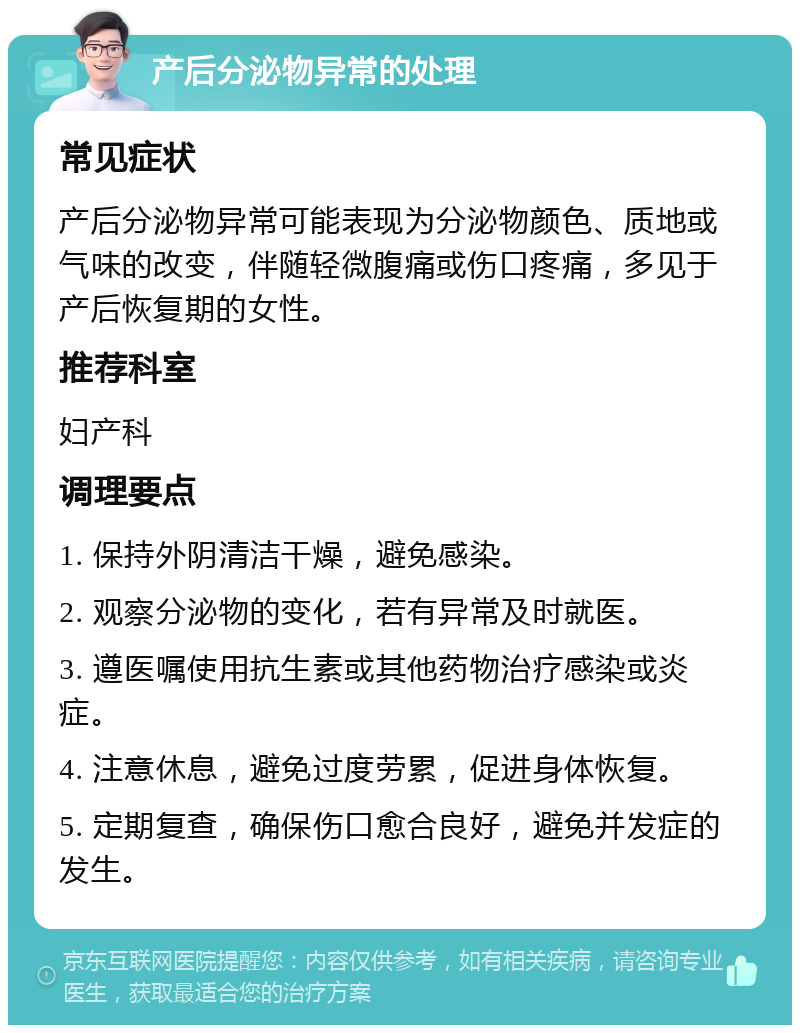 产后分泌物异常的处理 常见症状 产后分泌物异常可能表现为分泌物颜色、质地或气味的改变，伴随轻微腹痛或伤口疼痛，多见于产后恢复期的女性。 推荐科室 妇产科 调理要点 1. 保持外阴清洁干燥，避免感染。 2. 观察分泌物的变化，若有异常及时就医。 3. 遵医嘱使用抗生素或其他药物治疗感染或炎症。 4. 注意休息，避免过度劳累，促进身体恢复。 5. 定期复查，确保伤口愈合良好，避免并发症的发生。