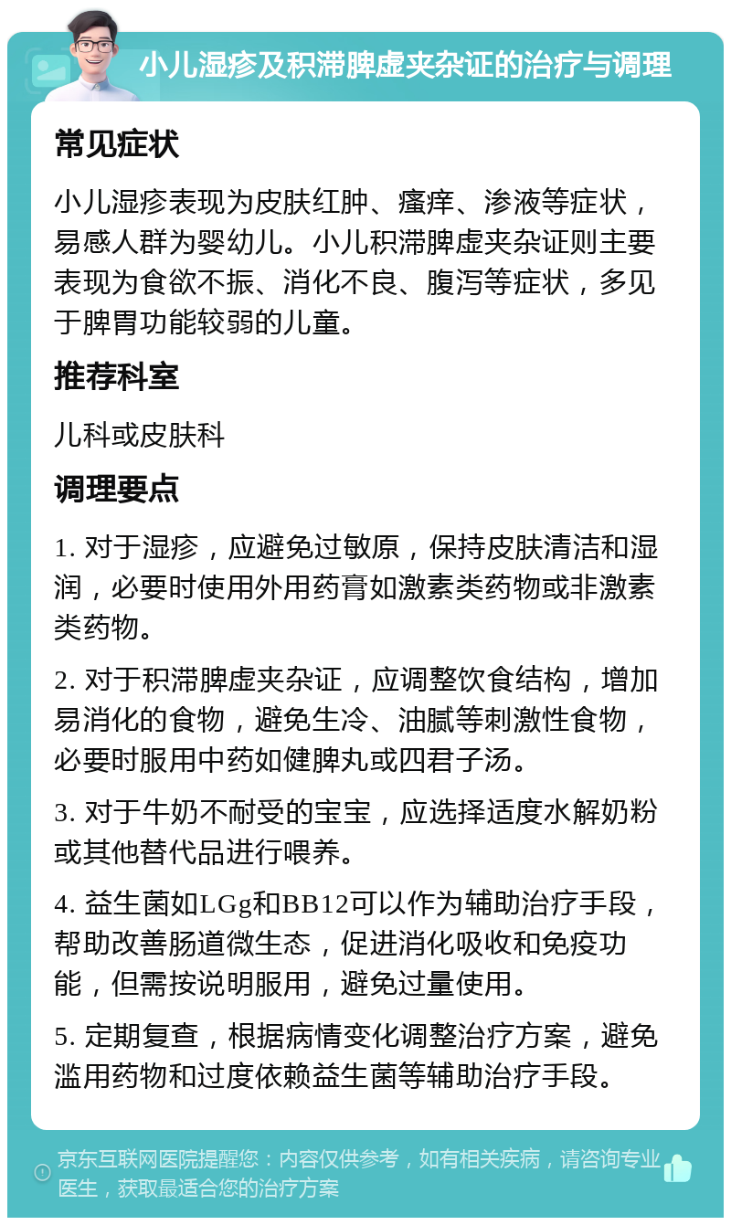 小儿湿疹及积滞脾虚夹杂证的治疗与调理 常见症状 小儿湿疹表现为皮肤红肿、瘙痒、渗液等症状，易感人群为婴幼儿。小儿积滞脾虚夹杂证则主要表现为食欲不振、消化不良、腹泻等症状，多见于脾胃功能较弱的儿童。 推荐科室 儿科或皮肤科 调理要点 1. 对于湿疹，应避免过敏原，保持皮肤清洁和湿润，必要时使用外用药膏如激素类药物或非激素类药物。 2. 对于积滞脾虚夹杂证，应调整饮食结构，增加易消化的食物，避免生冷、油腻等刺激性食物，必要时服用中药如健脾丸或四君子汤。 3. 对于牛奶不耐受的宝宝，应选择适度水解奶粉或其他替代品进行喂养。 4. 益生菌如LGg和BB12可以作为辅助治疗手段，帮助改善肠道微生态，促进消化吸收和免疫功能，但需按说明服用，避免过量使用。 5. 定期复查，根据病情变化调整治疗方案，避免滥用药物和过度依赖益生菌等辅助治疗手段。