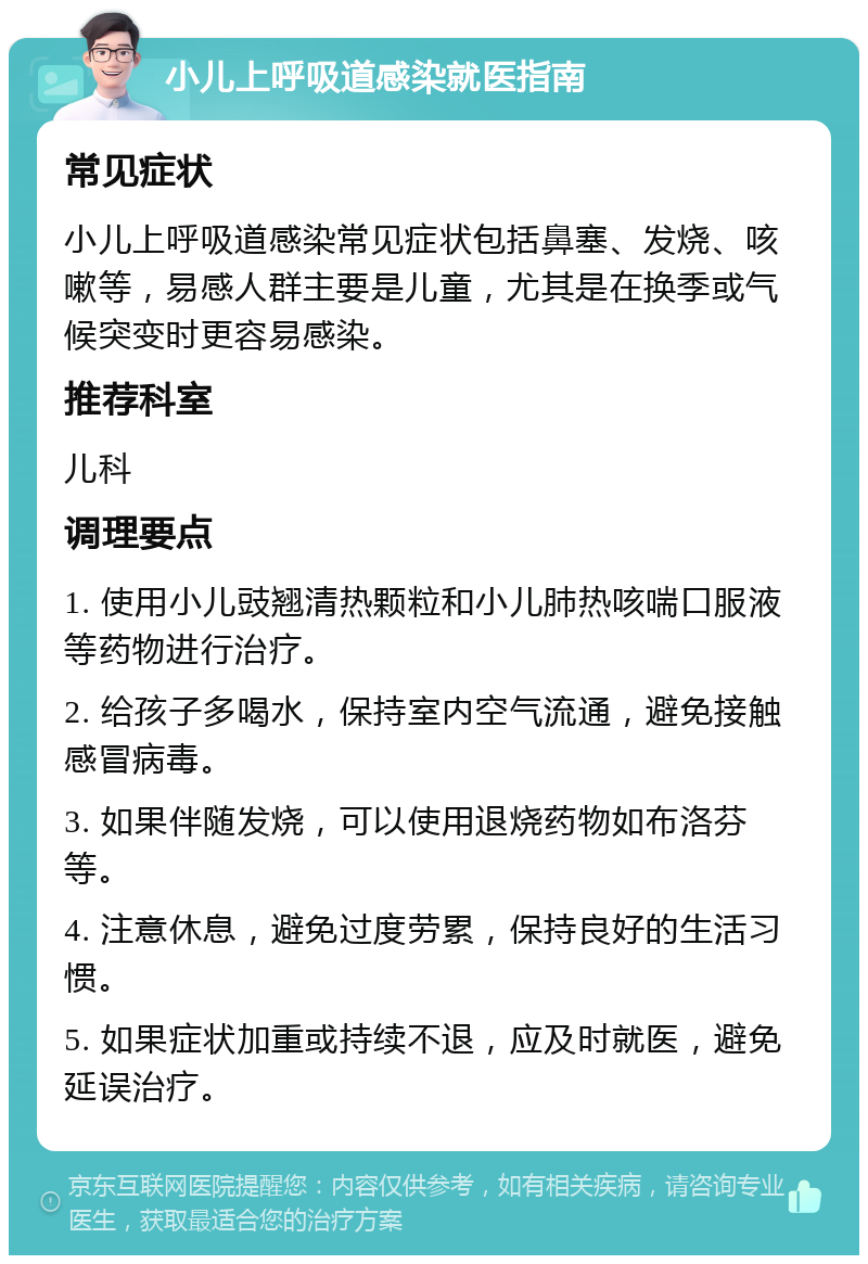 小儿上呼吸道感染就医指南 常见症状 小儿上呼吸道感染常见症状包括鼻塞、发烧、咳嗽等，易感人群主要是儿童，尤其是在换季或气候突变时更容易感染。 推荐科室 儿科 调理要点 1. 使用小儿豉翘清热颗粒和小儿肺热咳喘口服液等药物进行治疗。 2. 给孩子多喝水，保持室内空气流通，避免接触感冒病毒。 3. 如果伴随发烧，可以使用退烧药物如布洛芬等。 4. 注意休息，避免过度劳累，保持良好的生活习惯。 5. 如果症状加重或持续不退，应及时就医，避免延误治疗。