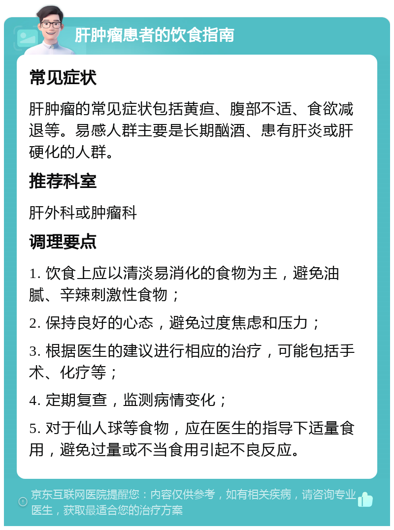 肝肿瘤患者的饮食指南 常见症状 肝肿瘤的常见症状包括黄疸、腹部不适、食欲减退等。易感人群主要是长期酗酒、患有肝炎或肝硬化的人群。 推荐科室 肝外科或肿瘤科 调理要点 1. 饮食上应以清淡易消化的食物为主，避免油腻、辛辣刺激性食物； 2. 保持良好的心态，避免过度焦虑和压力； 3. 根据医生的建议进行相应的治疗，可能包括手术、化疗等； 4. 定期复查，监测病情变化； 5. 对于仙人球等食物，应在医生的指导下适量食用，避免过量或不当食用引起不良反应。