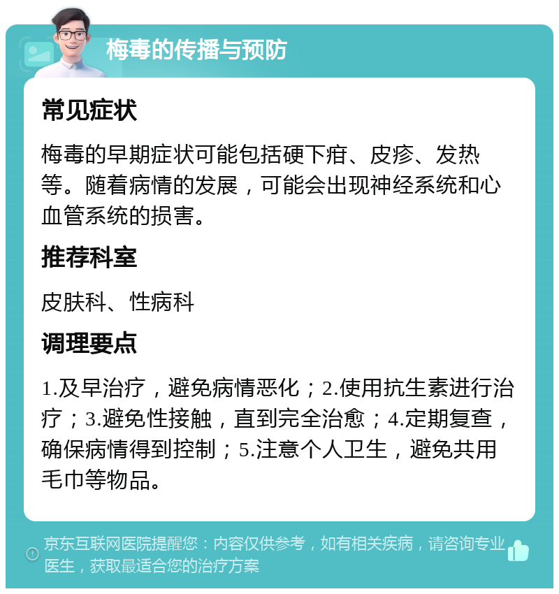 梅毒的传播与预防 常见症状 梅毒的早期症状可能包括硬下疳、皮疹、发热等。随着病情的发展，可能会出现神经系统和心血管系统的损害。 推荐科室 皮肤科、性病科 调理要点 1.及早治疗，避免病情恶化；2.使用抗生素进行治疗；3.避免性接触，直到完全治愈；4.定期复查，确保病情得到控制；5.注意个人卫生，避免共用毛巾等物品。