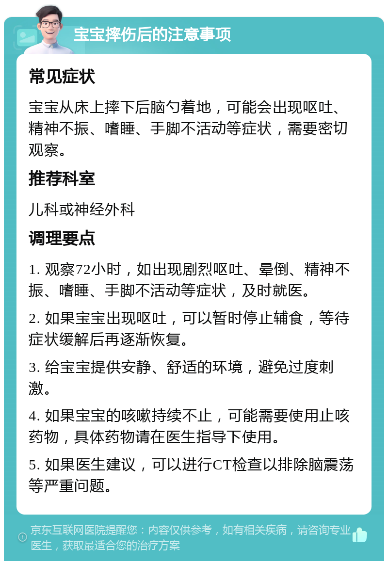 宝宝摔伤后的注意事项 常见症状 宝宝从床上摔下后脑勺着地，可能会出现呕吐、精神不振、嗜睡、手脚不活动等症状，需要密切观察。 推荐科室 儿科或神经外科 调理要点 1. 观察72小时，如出现剧烈呕吐、晕倒、精神不振、嗜睡、手脚不活动等症状，及时就医。 2. 如果宝宝出现呕吐，可以暂时停止辅食，等待症状缓解后再逐渐恢复。 3. 给宝宝提供安静、舒适的环境，避免过度刺激。 4. 如果宝宝的咳嗽持续不止，可能需要使用止咳药物，具体药物请在医生指导下使用。 5. 如果医生建议，可以进行CT检查以排除脑震荡等严重问题。