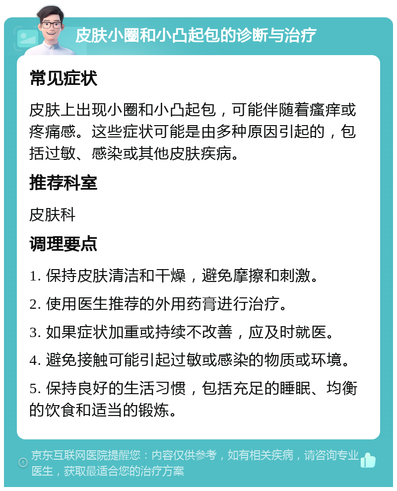 皮肤小圈和小凸起包的诊断与治疗 常见症状 皮肤上出现小圈和小凸起包，可能伴随着瘙痒或疼痛感。这些症状可能是由多种原因引起的，包括过敏、感染或其他皮肤疾病。 推荐科室 皮肤科 调理要点 1. 保持皮肤清洁和干燥，避免摩擦和刺激。 2. 使用医生推荐的外用药膏进行治疗。 3. 如果症状加重或持续不改善，应及时就医。 4. 避免接触可能引起过敏或感染的物质或环境。 5. 保持良好的生活习惯，包括充足的睡眠、均衡的饮食和适当的锻炼。