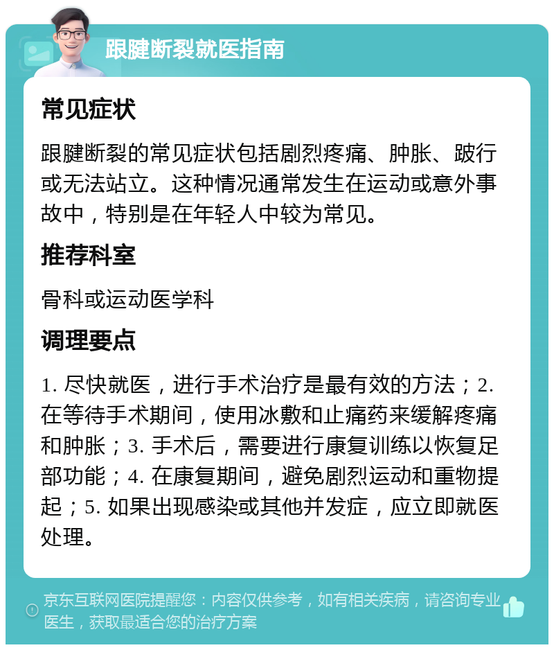 跟腱断裂就医指南 常见症状 跟腱断裂的常见症状包括剧烈疼痛、肿胀、跛行或无法站立。这种情况通常发生在运动或意外事故中，特别是在年轻人中较为常见。 推荐科室 骨科或运动医学科 调理要点 1. 尽快就医，进行手术治疗是最有效的方法；2. 在等待手术期间，使用冰敷和止痛药来缓解疼痛和肿胀；3. 手术后，需要进行康复训练以恢复足部功能；4. 在康复期间，避免剧烈运动和重物提起；5. 如果出现感染或其他并发症，应立即就医处理。