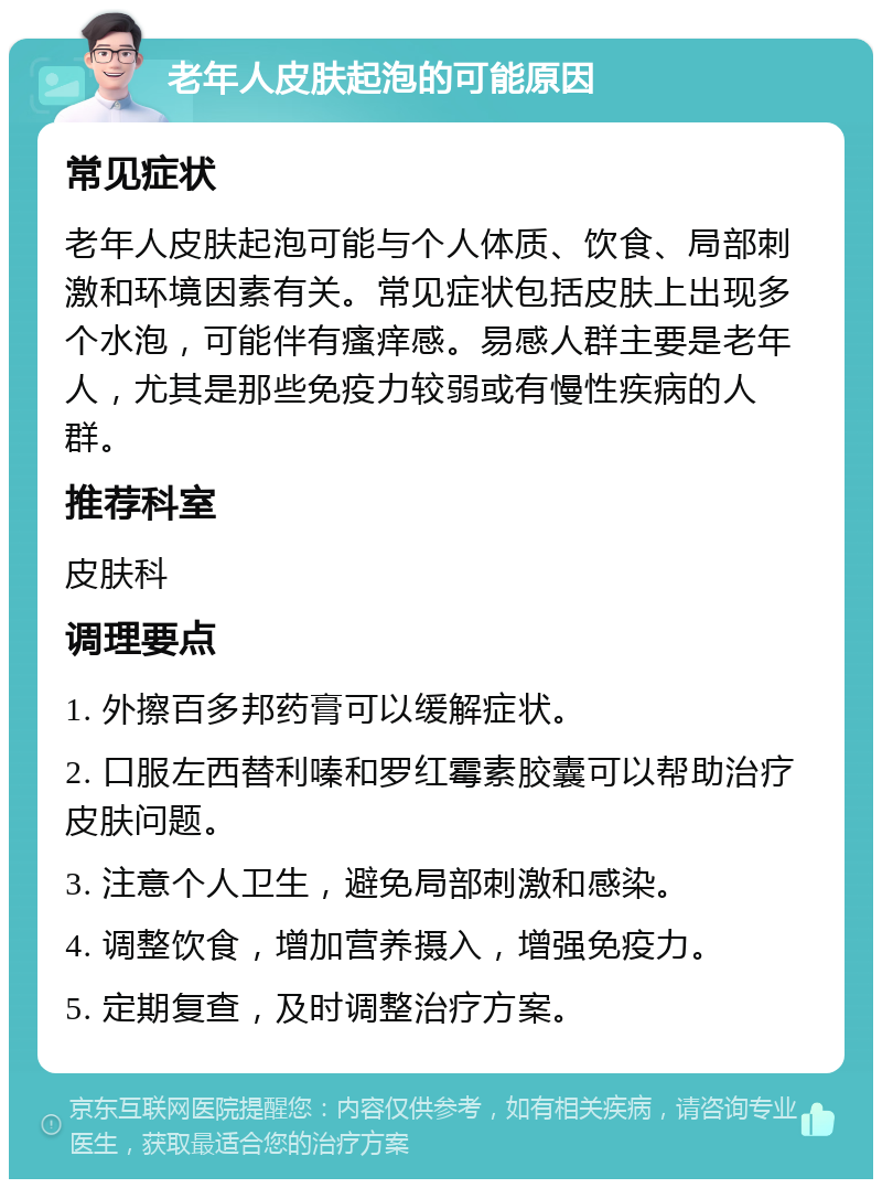 老年人皮肤起泡的可能原因 常见症状 老年人皮肤起泡可能与个人体质、饮食、局部刺激和环境因素有关。常见症状包括皮肤上出现多个水泡，可能伴有瘙痒感。易感人群主要是老年人，尤其是那些免疫力较弱或有慢性疾病的人群。 推荐科室 皮肤科 调理要点 1. 外擦百多邦药膏可以缓解症状。 2. 口服左西替利嗪和罗红霉素胶囊可以帮助治疗皮肤问题。 3. 注意个人卫生，避免局部刺激和感染。 4. 调整饮食，增加营养摄入，增强免疫力。 5. 定期复查，及时调整治疗方案。