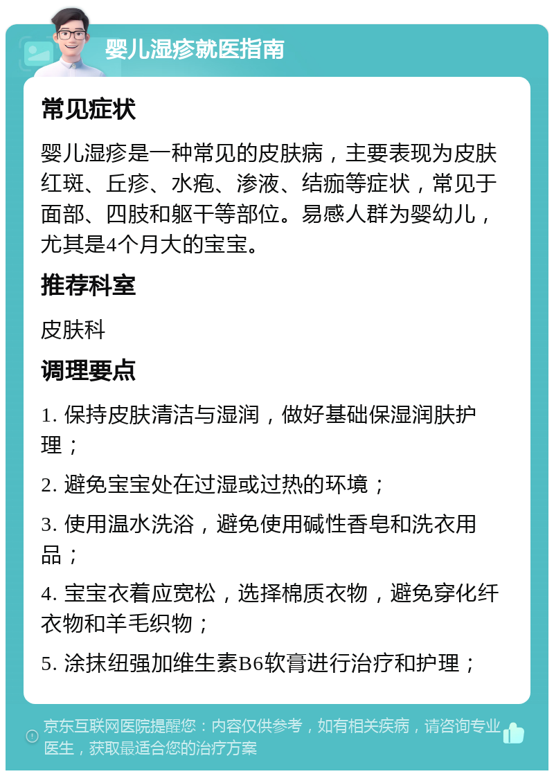 婴儿湿疹就医指南 常见症状 婴儿湿疹是一种常见的皮肤病，主要表现为皮肤红斑、丘疹、水疱、渗液、结痂等症状，常见于面部、四肢和躯干等部位。易感人群为婴幼儿，尤其是4个月大的宝宝。 推荐科室 皮肤科 调理要点 1. 保持皮肤清洁与湿润，做好基础保湿润肤护理； 2. 避免宝宝处在过湿或过热的环境； 3. 使用温水洗浴，避免使用碱性香皂和洗衣用品； 4. 宝宝衣着应宽松，选择棉质衣物，避免穿化纤衣物和羊毛织物； 5. 涂抹纽强加维生素B6软膏进行治疗和护理；