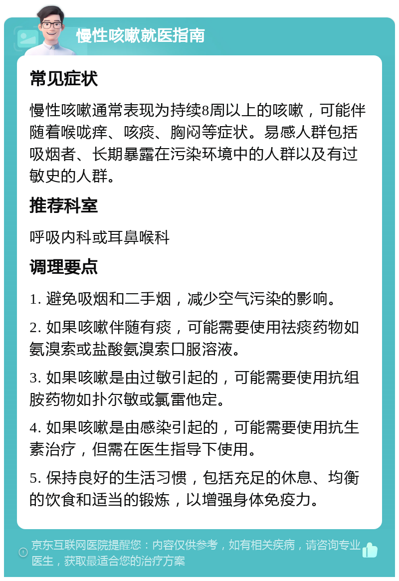 慢性咳嗽就医指南 常见症状 慢性咳嗽通常表现为持续8周以上的咳嗽，可能伴随着喉咙痒、咳痰、胸闷等症状。易感人群包括吸烟者、长期暴露在污染环境中的人群以及有过敏史的人群。 推荐科室 呼吸内科或耳鼻喉科 调理要点 1. 避免吸烟和二手烟，减少空气污染的影响。 2. 如果咳嗽伴随有痰，可能需要使用祛痰药物如氨溴索或盐酸氨溴索口服溶液。 3. 如果咳嗽是由过敏引起的，可能需要使用抗组胺药物如扑尔敏或氯雷他定。 4. 如果咳嗽是由感染引起的，可能需要使用抗生素治疗，但需在医生指导下使用。 5. 保持良好的生活习惯，包括充足的休息、均衡的饮食和适当的锻炼，以增强身体免疫力。