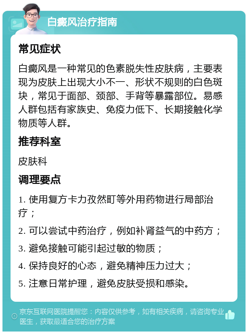 白癜风治疗指南 常见症状 白癜风是一种常见的色素脱失性皮肤病，主要表现为皮肤上出现大小不一、形状不规则的白色斑块，常见于面部、颈部、手背等暴露部位。易感人群包括有家族史、免疫力低下、长期接触化学物质等人群。 推荐科室 皮肤科 调理要点 1. 使用复方卡力孜然町等外用药物进行局部治疗； 2. 可以尝试中药治疗，例如补肾益气的中药方； 3. 避免接触可能引起过敏的物质； 4. 保持良好的心态，避免精神压力过大； 5. 注意日常护理，避免皮肤受损和感染。