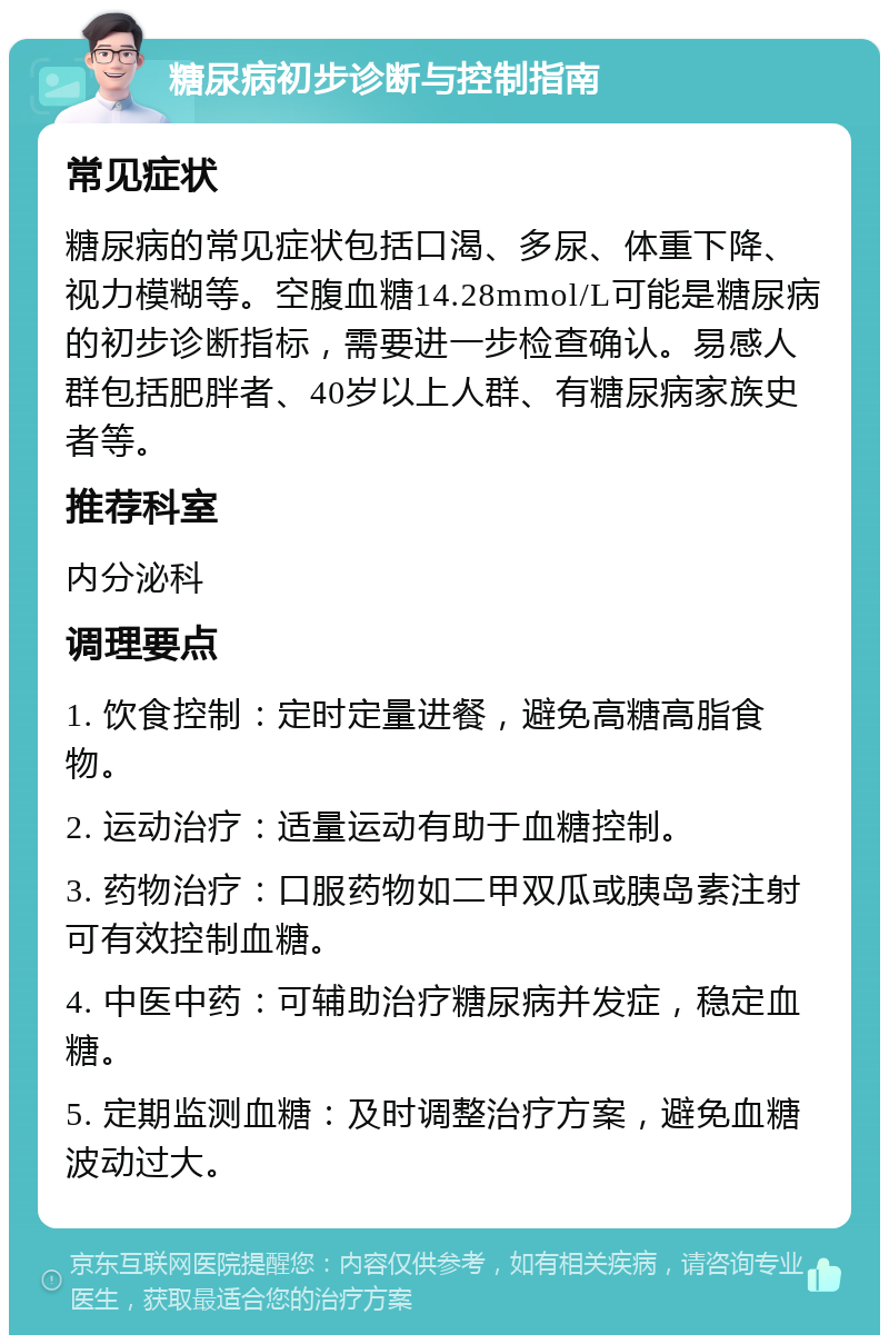 糖尿病初步诊断与控制指南 常见症状 糖尿病的常见症状包括口渴、多尿、体重下降、视力模糊等。空腹血糖14.28mmol/L可能是糖尿病的初步诊断指标，需要进一步检查确认。易感人群包括肥胖者、40岁以上人群、有糖尿病家族史者等。 推荐科室 内分泌科 调理要点 1. 饮食控制：定时定量进餐，避免高糖高脂食物。 2. 运动治疗：适量运动有助于血糖控制。 3. 药物治疗：口服药物如二甲双瓜或胰岛素注射可有效控制血糖。 4. 中医中药：可辅助治疗糖尿病并发症，稳定血糖。 5. 定期监测血糖：及时调整治疗方案，避免血糖波动过大。