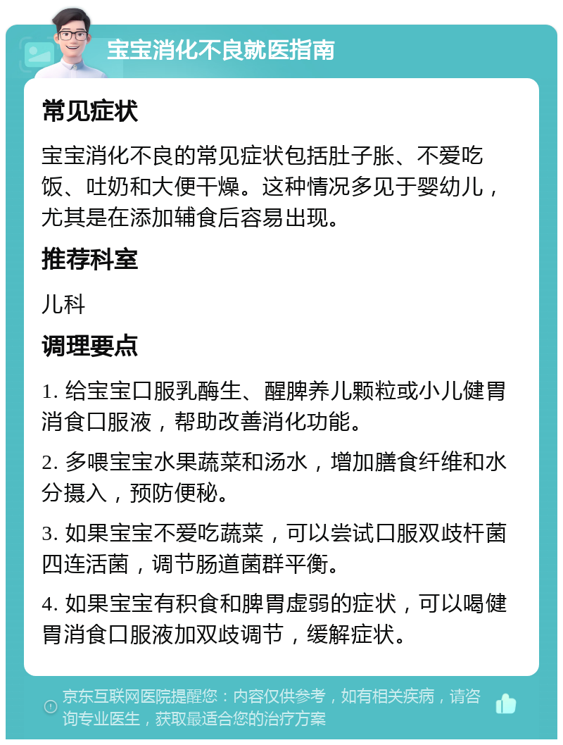 宝宝消化不良就医指南 常见症状 宝宝消化不良的常见症状包括肚子胀、不爱吃饭、吐奶和大便干燥。这种情况多见于婴幼儿，尤其是在添加辅食后容易出现。 推荐科室 儿科 调理要点 1. 给宝宝口服乳酶生、醒脾养儿颗粒或小儿健胃消食口服液，帮助改善消化功能。 2. 多喂宝宝水果蔬菜和汤水，增加膳食纤维和水分摄入，预防便秘。 3. 如果宝宝不爱吃蔬菜，可以尝试口服双歧杆菌四连活菌，调节肠道菌群平衡。 4. 如果宝宝有积食和脾胃虚弱的症状，可以喝健胃消食口服液加双歧调节，缓解症状。