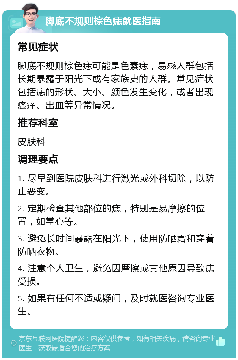 脚底不规则棕色痣就医指南 常见症状 脚底不规则棕色痣可能是色素痣，易感人群包括长期暴露于阳光下或有家族史的人群。常见症状包括痣的形状、大小、颜色发生变化，或者出现瘙痒、出血等异常情况。 推荐科室 皮肤科 调理要点 1. 尽早到医院皮肤科进行激光或外科切除，以防止恶变。 2. 定期检查其他部位的痣，特别是易摩擦的位置，如掌心等。 3. 避免长时间暴露在阳光下，使用防晒霜和穿着防晒衣物。 4. 注意个人卫生，避免因摩擦或其他原因导致痣受损。 5. 如果有任何不适或疑问，及时就医咨询专业医生。