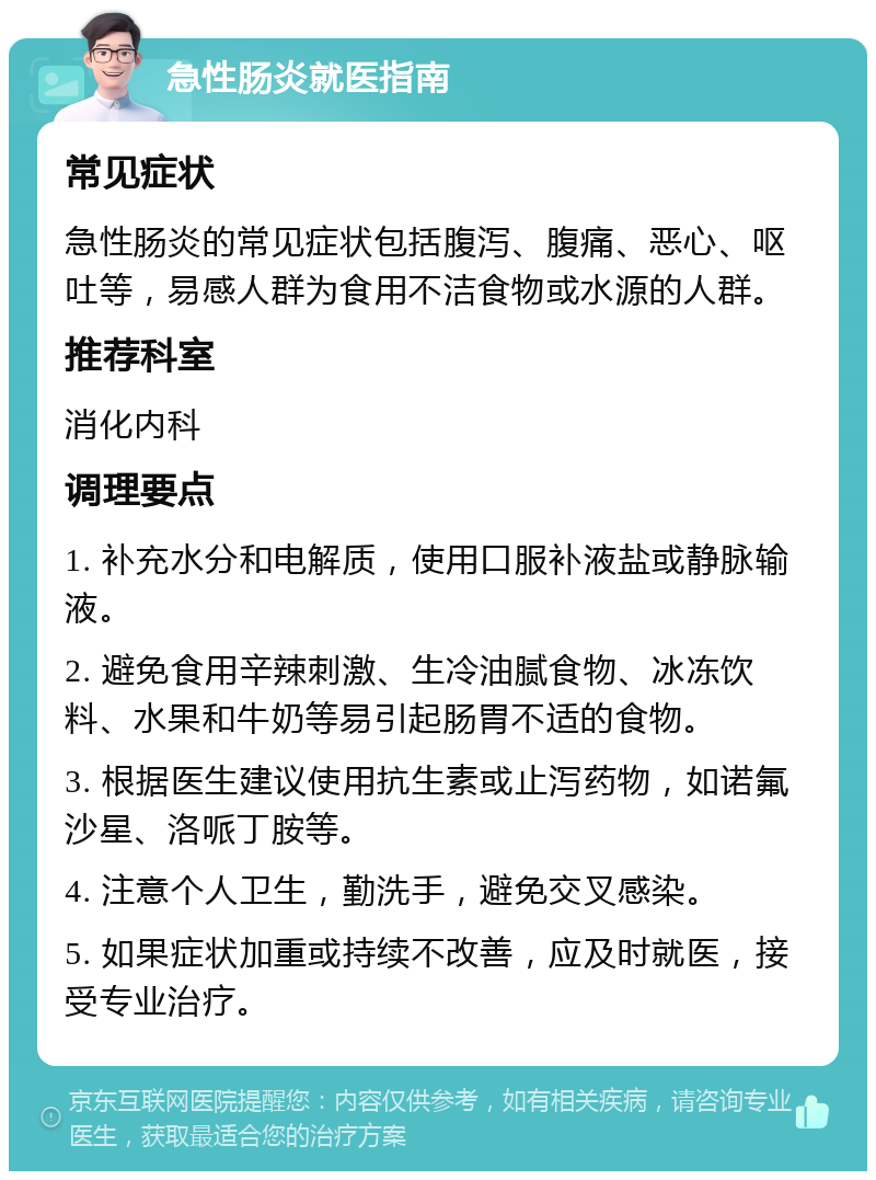 急性肠炎就医指南 常见症状 急性肠炎的常见症状包括腹泻、腹痛、恶心、呕吐等，易感人群为食用不洁食物或水源的人群。 推荐科室 消化内科 调理要点 1. 补充水分和电解质，使用口服补液盐或静脉输液。 2. 避免食用辛辣刺激、生冷油腻食物、冰冻饮料、水果和牛奶等易引起肠胃不适的食物。 3. 根据医生建议使用抗生素或止泻药物，如诺氟沙星、洛哌丁胺等。 4. 注意个人卫生，勤洗手，避免交叉感染。 5. 如果症状加重或持续不改善，应及时就医，接受专业治疗。