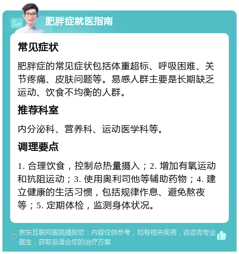 肥胖症就医指南 常见症状 肥胖症的常见症状包括体重超标、呼吸困难、关节疼痛、皮肤问题等。易感人群主要是长期缺乏运动、饮食不均衡的人群。 推荐科室 内分泌科、营养科、运动医学科等。 调理要点 1. 合理饮食，控制总热量摄入；2. 增加有氧运动和抗阻运动；3. 使用奥利司他等辅助药物；4. 建立健康的生活习惯，包括规律作息、避免熬夜等；5. 定期体检，监测身体状况。