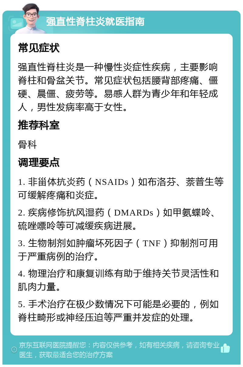 强直性脊柱炎就医指南 常见症状 强直性脊柱炎是一种慢性炎症性疾病，主要影响脊柱和骨盆关节。常见症状包括腰背部疼痛、僵硬、晨僵、疲劳等。易感人群为青少年和年轻成人，男性发病率高于女性。 推荐科室 骨科 调理要点 1. 非甾体抗炎药（NSAIDs）如布洛芬、萘普生等可缓解疼痛和炎症。 2. 疾病修饰抗风湿药（DMARDs）如甲氨蝶呤、硫唑嘌呤等可减缓疾病进展。 3. 生物制剂如肿瘤坏死因子（TNF）抑制剂可用于严重病例的治疗。 4. 物理治疗和康复训练有助于维持关节灵活性和肌肉力量。 5. 手术治疗在极少数情况下可能是必要的，例如脊柱畸形或神经压迫等严重并发症的处理。