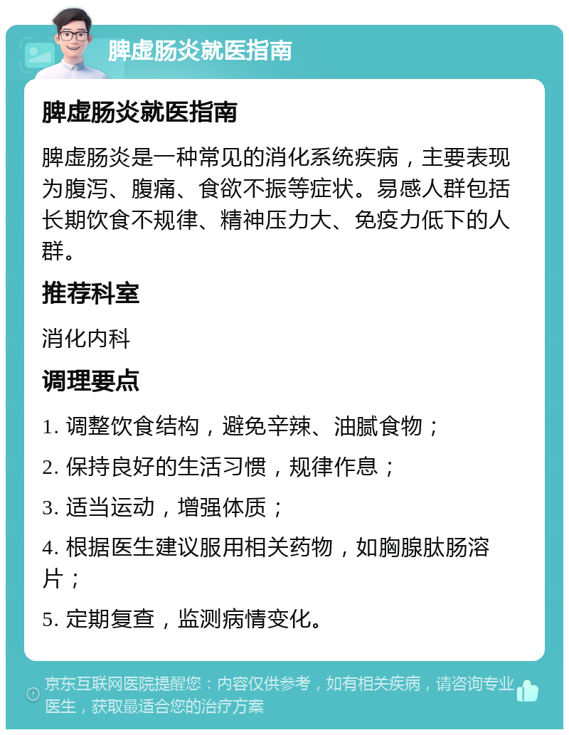 脾虚肠炎就医指南 脾虚肠炎就医指南 脾虚肠炎是一种常见的消化系统疾病，主要表现为腹泻、腹痛、食欲不振等症状。易感人群包括长期饮食不规律、精神压力大、免疫力低下的人群。 推荐科室 消化内科 调理要点 1. 调整饮食结构，避免辛辣、油腻食物； 2. 保持良好的生活习惯，规律作息； 3. 适当运动，增强体质； 4. 根据医生建议服用相关药物，如胸腺肽肠溶片； 5. 定期复查，监测病情变化。