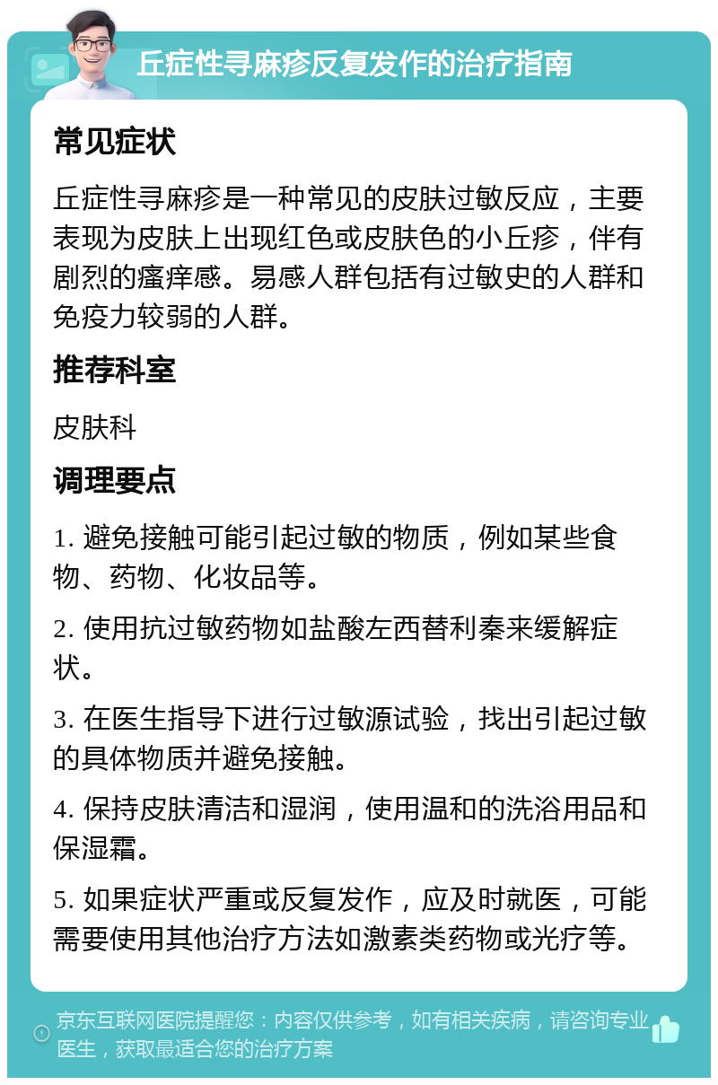 丘症性寻麻疹反复发作的治疗指南 常见症状 丘症性寻麻疹是一种常见的皮肤过敏反应，主要表现为皮肤上出现红色或皮肤色的小丘疹，伴有剧烈的瘙痒感。易感人群包括有过敏史的人群和免疫力较弱的人群。 推荐科室 皮肤科 调理要点 1. 避免接触可能引起过敏的物质，例如某些食物、药物、化妆品等。 2. 使用抗过敏药物如盐酸左西替利秦来缓解症状。 3. 在医生指导下进行过敏源试验，找出引起过敏的具体物质并避免接触。 4. 保持皮肤清洁和湿润，使用温和的洗浴用品和保湿霜。 5. 如果症状严重或反复发作，应及时就医，可能需要使用其他治疗方法如激素类药物或光疗等。