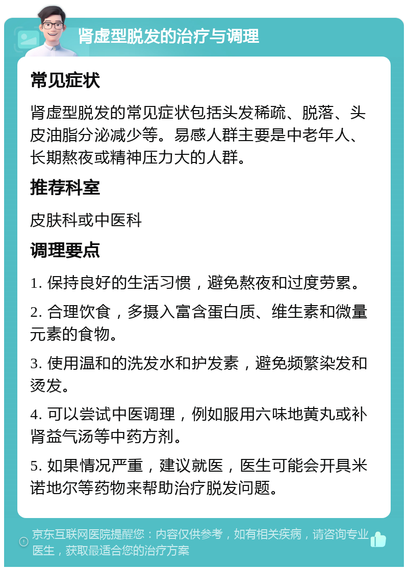 肾虚型脱发的治疗与调理 常见症状 肾虚型脱发的常见症状包括头发稀疏、脱落、头皮油脂分泌减少等。易感人群主要是中老年人、长期熬夜或精神压力大的人群。 推荐科室 皮肤科或中医科 调理要点 1. 保持良好的生活习惯，避免熬夜和过度劳累。 2. 合理饮食，多摄入富含蛋白质、维生素和微量元素的食物。 3. 使用温和的洗发水和护发素，避免频繁染发和烫发。 4. 可以尝试中医调理，例如服用六味地黄丸或补肾益气汤等中药方剂。 5. 如果情况严重，建议就医，医生可能会开具米诺地尔等药物来帮助治疗脱发问题。