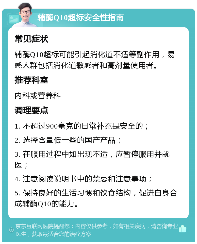 辅酶Q10超标安全性指南 常见症状 辅酶Q10超标可能引起消化道不适等副作用，易感人群包括消化道敏感者和高剂量使用者。 推荐科室 内科或营养科 调理要点 1. 不超过900毫克的日常补充是安全的； 2. 选择含量低一些的国产产品； 3. 在服用过程中如出现不适，应暂停服用并就医； 4. 注意阅读说明书中的禁忌和注意事项； 5. 保持良好的生活习惯和饮食结构，促进自身合成辅酶Q10的能力。