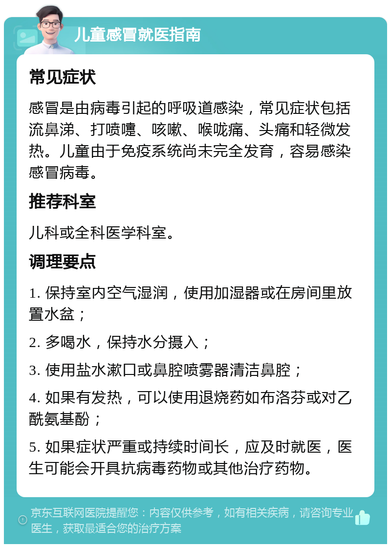 儿童感冒就医指南 常见症状 感冒是由病毒引起的呼吸道感染，常见症状包括流鼻涕、打喷嚏、咳嗽、喉咙痛、头痛和轻微发热。儿童由于免疫系统尚未完全发育，容易感染感冒病毒。 推荐科室 儿科或全科医学科室。 调理要点 1. 保持室内空气湿润，使用加湿器或在房间里放置水盆； 2. 多喝水，保持水分摄入； 3. 使用盐水漱口或鼻腔喷雾器清洁鼻腔； 4. 如果有发热，可以使用退烧药如布洛芬或对乙酰氨基酚； 5. 如果症状严重或持续时间长，应及时就医，医生可能会开具抗病毒药物或其他治疗药物。