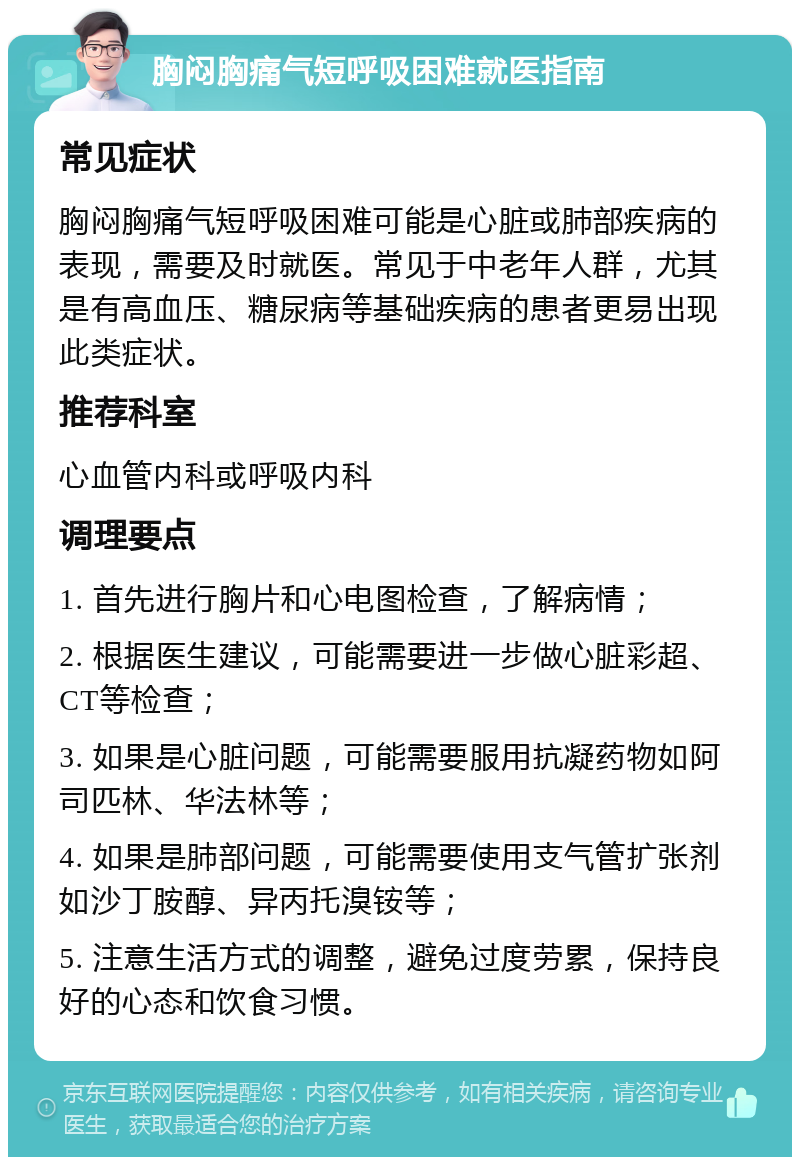 胸闷胸痛气短呼吸困难就医指南 常见症状 胸闷胸痛气短呼吸困难可能是心脏或肺部疾病的表现，需要及时就医。常见于中老年人群，尤其是有高血压、糖尿病等基础疾病的患者更易出现此类症状。 推荐科室 心血管内科或呼吸内科 调理要点 1. 首先进行胸片和心电图检查，了解病情； 2. 根据医生建议，可能需要进一步做心脏彩超、CT等检查； 3. 如果是心脏问题，可能需要服用抗凝药物如阿司匹林、华法林等； 4. 如果是肺部问题，可能需要使用支气管扩张剂如沙丁胺醇、异丙托溴铵等； 5. 注意生活方式的调整，避免过度劳累，保持良好的心态和饮食习惯。