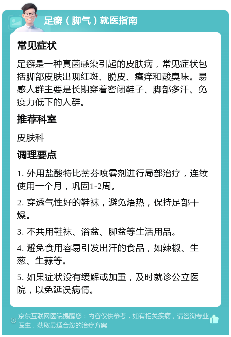 足癣（脚气）就医指南 常见症状 足癣是一种真菌感染引起的皮肤病，常见症状包括脚部皮肤出现红斑、脱皮、瘙痒和酸臭味。易感人群主要是长期穿着密闭鞋子、脚部多汗、免疫力低下的人群。 推荐科室 皮肤科 调理要点 1. 外用盐酸特比萘芬喷雾剂进行局部治疗，连续使用一个月，巩固1-2周。 2. 穿透气性好的鞋袜，避免焐热，保持足部干燥。 3. 不共用鞋袜、浴盆、脚盆等生活用品。 4. 避免食用容易引发出汗的食品，如辣椒、生葱、生蒜等。 5. 如果症状没有缓解或加重，及时就诊公立医院，以免延误病情。