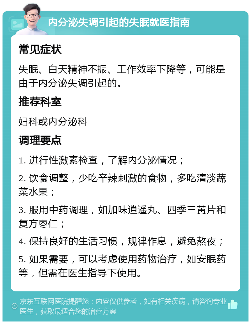 内分泌失调引起的失眠就医指南 常见症状 失眠、白天精神不振、工作效率下降等，可能是由于内分泌失调引起的。 推荐科室 妇科或内分泌科 调理要点 1. 进行性激素检查，了解内分泌情况； 2. 饮食调整，少吃辛辣刺激的食物，多吃清淡蔬菜水果； 3. 服用中药调理，如加味逍遥丸、四季三黄片和复方枣仁； 4. 保持良好的生活习惯，规律作息，避免熬夜； 5. 如果需要，可以考虑使用药物治疗，如安眠药等，但需在医生指导下使用。