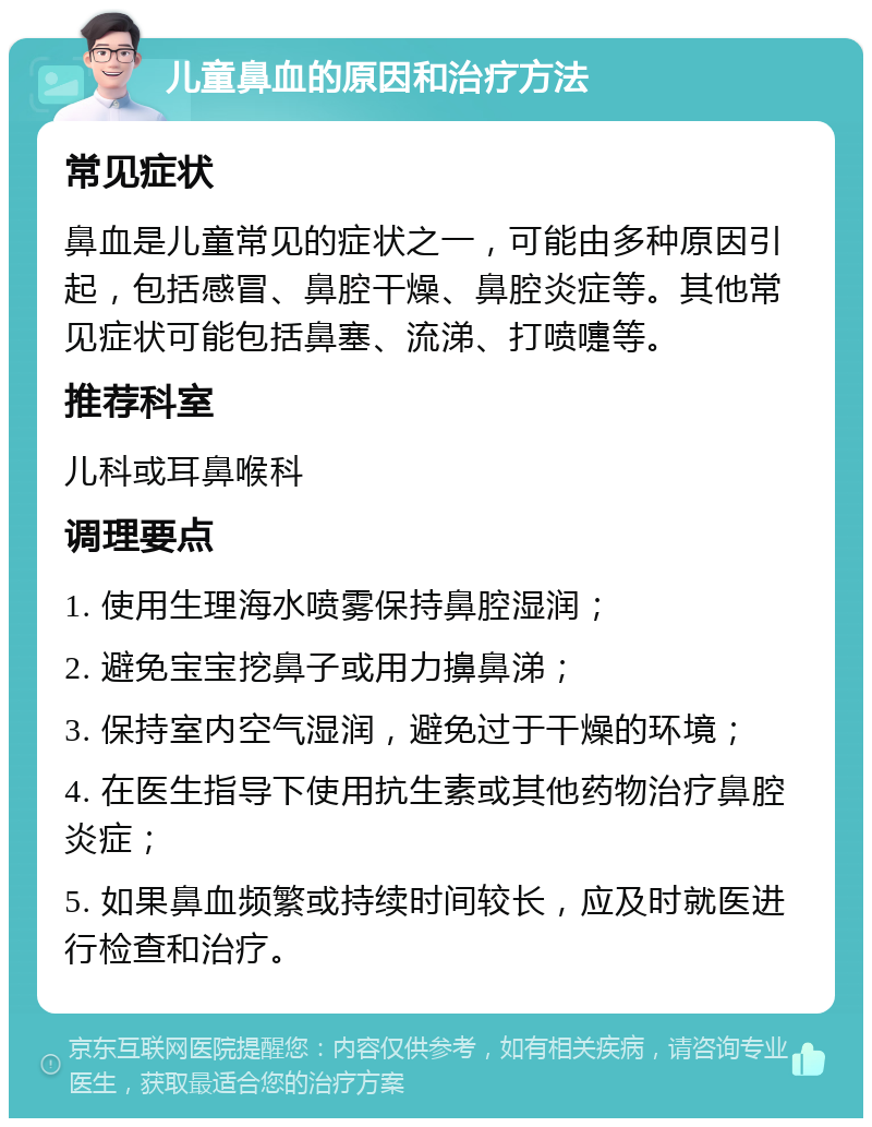 儿童鼻血的原因和治疗方法 常见症状 鼻血是儿童常见的症状之一，可能由多种原因引起，包括感冒、鼻腔干燥、鼻腔炎症等。其他常见症状可能包括鼻塞、流涕、打喷嚏等。 推荐科室 儿科或耳鼻喉科 调理要点 1. 使用生理海水喷雾保持鼻腔湿润； 2. 避免宝宝挖鼻子或用力擤鼻涕； 3. 保持室内空气湿润，避免过于干燥的环境； 4. 在医生指导下使用抗生素或其他药物治疗鼻腔炎症； 5. 如果鼻血频繁或持续时间较长，应及时就医进行检查和治疗。