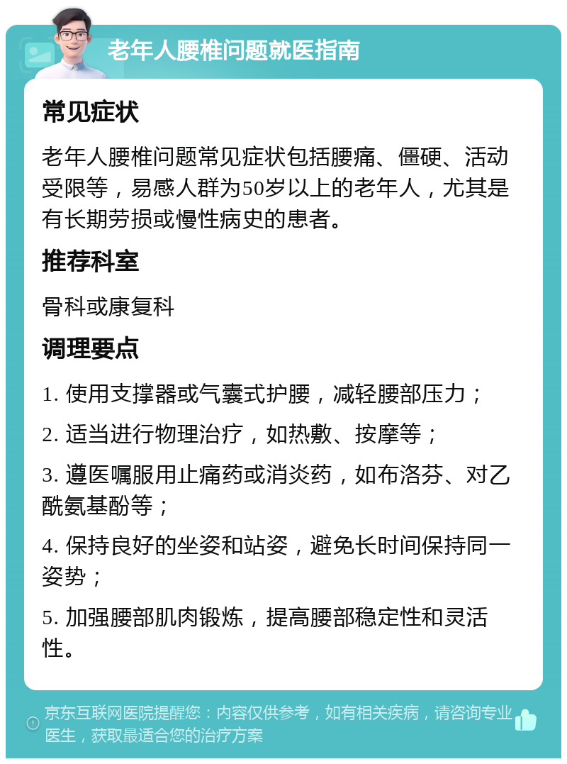 老年人腰椎问题就医指南 常见症状 老年人腰椎问题常见症状包括腰痛、僵硬、活动受限等，易感人群为50岁以上的老年人，尤其是有长期劳损或慢性病史的患者。 推荐科室 骨科或康复科 调理要点 1. 使用支撑器或气囊式护腰，减轻腰部压力； 2. 适当进行物理治疗，如热敷、按摩等； 3. 遵医嘱服用止痛药或消炎药，如布洛芬、对乙酰氨基酚等； 4. 保持良好的坐姿和站姿，避免长时间保持同一姿势； 5. 加强腰部肌肉锻炼，提高腰部稳定性和灵活性。