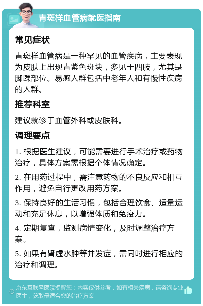 青斑样血管病就医指南 常见症状 青斑样血管病是一种罕见的血管疾病，主要表现为皮肤上出现青紫色斑块，多见于四肢，尤其是脚踝部位。易感人群包括中老年人和有慢性疾病的人群。 推荐科室 建议就诊于血管外科或皮肤科。 调理要点 1. 根据医生建议，可能需要进行手术治疗或药物治疗，具体方案需根据个体情况确定。 2. 在用药过程中，需注意药物的不良反应和相互作用，避免自行更改用药方案。 3. 保持良好的生活习惯，包括合理饮食、适量运动和充足休息，以增强体质和免疫力。 4. 定期复查，监测病情变化，及时调整治疗方案。 5. 如果有肾虚水肿等并发症，需同时进行相应的治疗和调理。